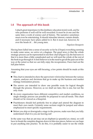I.4 The approach of this book
I attach great importance to this [military education texts] work, and he
who performs it well will be well rewarded. It must be at one and the
same time a work of science and of history. The narrative sometimes
must even be entertaining. It should stimulate interest, contain details,
and if necessary have plans added to it. But it must not, however, be
over the heads of. . . the young men.
Napoleon Bonaparte
Having been lulled into a sense of security so far by (I hope) everything seeming
to make some sense, we arrive at a diagram. The good news is that the whole
strategic process can be represented in one flow chart (Figure I.2); the bad news is
that it is more than a little complicated and we will need the whole of the rest of
the book to go through it! A firm believer is in the need to get all the pain out of the
way at the outset so that we can fully enjoy the recuperation, I have laid out the
full plan below.
Assuming that your eyes are still focusing, a few points should be made at this
stage:
 This chart is intended to show the approximate relationships between the various
aspects, analyses and decisions that go to make up the business and market
strategy formulation process.
 The arrows are intended to show one possible route for logical thought
through the process. However, as we shall see later, this is one, but not the
only route.
 As every organization faces different competitive and market conditions, no
single strategic process can possibly be proposed to suit all needs. This chart
should not be viewed as a blueprint.
 Practitioners should feel perfectly free to adapt and amend the diagram to
meet their own needs. Certainly some sections might be jumped and others
emphasized to meet specific requirements.
 Before you skip or downgrade a stage in the process, make sure that you fully
understand what it is you are leaving out!
In the same way that an ant may eat an elephant (a spoonful at a time), we will
have to break the complete diagram down to bite-size pieces, before we can hope
to put anything into practice. To do this, it is probably easier to see the whole
Introduction 19
 