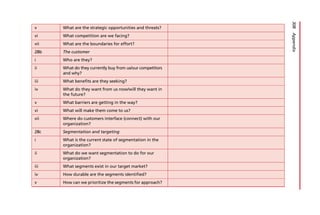 v What are the strategic opportunities and threats?
vi What competition are we facing?
vii What are the boundaries for effort?
28b The customer
i Who are they?
ii What do they currently buy from us/our competitors
and why?
iii What benefits are they seeking?
iv What do they want from us now/will they want in
the future?
v What barriers are getting in the way?
vi What will make them come to us?
vii Where do customers interface (connect) with our
organization?
28c Segmentation and targeting
i What is the current state of segmentation in the
organization?
ii What do we want segmentation to do for our
organization?
iii What segments exist in our target market?
iv How durable are the segments identified?
v How can we prioritize the segments for approach?
308
Appendix
 