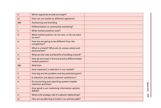 vi Which segments should we target?
vii How can we market to different segments?
28d Positioning and branding
i Differentiation or commodity marketing?
ii What market positions exist?
iii What market position do we own, or do we want
to own?
iv How are we going to be different from the
competition?
v What is a brand? What are its unique values and
personalities?
vi What are the costs and benefits of building a brand?
vii How do we invest in the brand and a differentiated
market position?
28e Retention
i How important is retention in our market?
ii How big are the problem and the potential gains?
iii Is retention just about customer satisfaction?
iv Do accounting and reporting systems impede
retention activities?
v How good is our marketing information systems
(MkIS)?
vi What is the strategic role of customer relationships?
vii How are we planning to invest in our primary asset?
Appendix
309
 