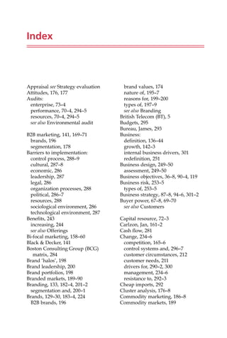 Index
Appraisal see Strategy evaluation
Attitudes, 176, 177
Audits:
enterprise, 73—4
performance, 70—4, 294—5
resources, 70—4, 294—5
see also Environmental audit
B2B marketing, 141, 169—71
brands, 196
segmentation, 178
Barriers to implementation:
control process, 288—9
cultural, 287—8
economic, 286
leadership, 287
legal, 286
organization processes, 288
political, 286—7
resources, 288
sociological environment, 286
technological environment, 287
Benefits, 243
increasing, 244
see also Offerings
Bi-focal marketing, 158—60
Black  Decker, 141
Boston Consulting Group (BCG)
matrix, 284
Brand ‘halos’, 198
Brand leadership, 200
Brand portfolios, 198
Branded markets, 189—90
Branding, 133, 182—4, 201—2
segmentation and, 200—1
Brands, 129—30, 183—4, 224
B2B brands, 196
brand values, 174
nature of, 195—7
reasons for, 199—200
types of, 197—9
see also Branding
British Telecom (BT), 5
Budgets, 295
Bureau, James, 293
Business:
definition, 136—44
growth, 142—3
internal business drivers, 301
redefinition, 251
Business design, 249—50
assessment, 249—50
Business objectives, 36—8, 90—4, 119
Business risk, 253—5
types of, 253—5
Business strategy, 87—8, 94—6, 301—2
Buyer power, 67—8, 69—70
see also Customers
Capital resource, 72—3
Carlzon, Jan, 161—2
Cash flow, 281
Change, 234—6
competition, 165—6
control systems and, 296—7
customer circumstances, 212
customer needs, 211
drivers for, 290—2, 300
management, 234—6
resistance to, 292—3
Cheap imports, 292
Cluster analysis, 176—8
Commodity marketing, 186—8
Commodity markets, 189
 