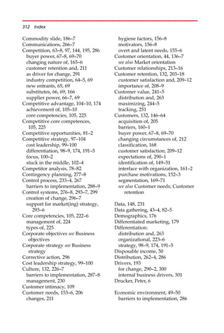 Commodity slide, 186—7
Communications, 266—7
Competition, 63—8, 97, 144, 195, 286
buyer power, 67—8, 69—70
changing nature of, 165—6
customer retention and, 211
as driver for change, 291
industry competition, 64—5, 69
new entrants, 65, 69
substitutes, 66, 69, 166
supplier power, 66—7, 69
Competitive advantage, 104—10, 174
achievement of, 105—10
core competencies, 105, 225
Competitive core competences,
105, 225
Competitive opportunities, 81—2
Competitive strategy, 97—104
cost leadership, 99—100
differentiation, 98—9, 174, 191—5
focus, 100—2
stuck in the middle, 102—4
Competitor analysis, 78—82
Contingency planning, 277—8
Control process, 233—4, 267
barriers to implementation, 288—9
Control systems, 276—8, 293—7, 299
creation of change, 296—7
support for market(ing) strategy,
293—6
Core competencies, 105, 222—6
management of, 224
types of, 225
Corporate objectives see Business
objectives
Corporate strategy see Business
strategy
Corrective action, 296
Cost leadership strategy, 99—100
Culture, 132, 226—7
barriers to implementation, 287—8
management, 230
Customer intimacy, 109
Customer needs, 153—6, 206
changes, 211
hygiene factors, 156—8
motivators, 156—8
overt and latent needs, 155—6
Customer orientation, 44, 136—7
see also Market orientation
Customer relationships, 213—16
Customer retention, 132, 203—18
customer satisfaction and, 209—12
importance of, 208—9
Customer value, 241—5
distribution and, 263
maximizing, 244—5
tracking, 251
Customers, 132, 146—64
acquisition of, 205
barriers, 160—1
buyer power, 67—8, 69—70
changing circumstances of, 212
classification, 168
customer satisfaction, 209—12
expectations of, 290—1
identification of, 149—51
interface with organization, 161—2
purchase motivations, 152—3
segmentation, 169—71
see also Customer needs; Customer
retention
Data, 148, 231
Data gathering, 43—4, 82—5
Demographics, 176
Differentiated marketing, 179
Differentiation:
distribution and, 263
organizational, 223—6
strategy, 98—9, 174, 191—5
Disposable income, 50
Distribution, 262—4, 286
Drivers, 193
for change, 290—2, 300
internal business drivers, 301
Drucker, Peter, 6
Economic environment, 49—50
barriers to implementation, 286
312 Index
 