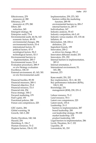 Effectiveness, 279
measures of, 280
Efficiency, 279
measures of, 279, 280
Effort, 243
reduction, 245
Emergent strategy, 96
Enterprise audit, 73—4
Environmental audit, 44—54, 143
economic factors, 49—50
environmental changes, 296
environmental factors, 53—4
international factors, 53
political factors, 47—9
sociological factors, 50—2
technological factors, 52—3
Environmental barriers to
implementation, 285—7
Environmental issues, 53—4
Evaluation procedures, 288—9
see also Strategy evaluation
Excellence, 106—10
External environment, 43, 143, 301
see also Environmental audit
Financial hurdles, 89—90
Financial measures, 280—1
Financial objective, 35—8
Financial resource, 72—3
Financial risk, 254
Focus strategy, 100—2
Focused marketing, 179
Fool’s gold, 193
Functional policies, 288
Future core competences, 225
GEC matrix, 284
Global warming, 54
Growth, 142—3, 282
Harley Davidson, 140, 144
Hazard, 254
Hertzberg, F., 156—7
Human resources, 71—2
Hygiene factors, 156—8, 193
Implementation, 259, 273, 303
barriers within the marketing
function, 289—90
environmental barriers to, 285—7
internal barriers to, 287—9
Individualism, 167
Industry analysis, 55—63
Industry competition, 64—5, 69
Industry versus market, 133, 135—46
Inflation, 49
Information, 148, 230—4
definition, 231
Ingredient brands, 199
Innovation, 250—2
as driver for change, 291—2
Innovation diffusion model, 251
Innovators, 251, 252
Internal barriers to implementation,
287—9
Internal orientation, 3
International environment, 53,
165, 286
Internet, 273
Kano model, 251, 252
Key implementers, 30—1, 40, 301
Key performance indicators (KPIs),
124—5, 222
Knowledge, 231
management (KM), 230, 231—2
Labour resource, 71—2
Land resource, 70—1
Latent core competences, 225
Latent needs, 155—6
Leadership, 31—3
barriers to implementation, 287
brand leadership, 200
cost leadership strategy, 99—100
market leadership, 174
product leadership, 108
Legal barriers to implementation, 286
Levitt, Theodore, 36—7, 152
Liquidity, 28
Lowenstein, M., 210
Index 313
 
