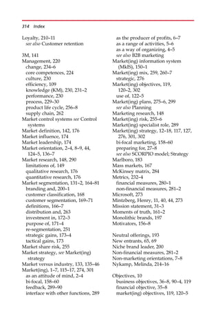 Loyalty, 210—11
see also Customer retention
3M, 141
Management, 220
change, 234—6
core competences, 224
culture, 230
efficiency, 109
knowledge (KM), 230, 231—2
performance, 230
process, 229—30
product life cycle, 256—8
supply chain, 262
Market control systems see Control
systems
Market definition, 142, 176
Market influence, 174
Market leadership, 174
Market orientation, 2—4, 8—9, 44,
124—5, 136—7
Market research, 148, 290
limitations of, 149
qualitative research, 176
quantitative research, 176
Market segmentation, 131—2, 164—81
branding and, 200—1
customer classification, 168
customer segmentation, 169—71
definitions, 166—7
distribution and, 263
investment in, 172—3
purpose of, 171—4
re-segmentation, 251
strategic gains, 173—4
tactical gains, 173
Market share risk, 255
Market strategy, see Market(ing)
strategy
Market versus industry, 133, 135—46
Market(ing), 1—7, 115—17, 274, 301
as an attitude of mind, 2—4
bi-focal, 158—60
feedback, 289—90
interface with other functions, 289
as the producer of profits, 6—7
as a range of activities, 5—6
as a way of organizing, 4—5
see also B2B marketing
Market(ing) information system
(MkIS), 150—1
Market(ing) mix, 259, 260—7
strategic, 276
Market(ing) objectives, 119,
120—2, 302
use of, 122—5
Market(ing) plans, 275—6, 299
see also Planning
Marketing research, 148
Market(ing) risk, 255—6
Market(ing) specialist role, 289
Market(ing) strategy, 12—18, 117, 127,
276, 301, 302
bi-focal marketing, 158—60
preparing for, 27—8
see also SCORPIO model; Strategy
Marlboro, 183
Mass markets, 167
McKinsey matrix, 284
Metrics, 232—4
financial measures, 280—1
non-financial measures, 281—2
Microsoft, 273
Mintzberg, Henry, 11, 40, 44, 273
Mission statement, 31—3
Moments of truth, 161—2
Monolithic brands, 197
Motivators, 156—8
Neutral offerings, 193
New entrants, 65, 69
Niche brand leader, 200
Non-financial measures, 281—2
Non-marketing orientations, 7—8
Nykamp, Melinda, 214—16
Objectives, 10
business objectives, 36—8, 90—4, 119
financial objective, 35—8
market(ing) objectives, 119, 120—5
314 Index
 