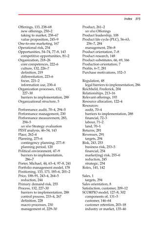 Offerings, 133, 238—68
new offerings, 250—2
taking to market, 258—67
value proposition, 245—9
One-to-one marketing, 167
Operational risk, 254
Opportunities, 54—74, 77—8, 143
competitive opportunities, 81—2
Organization, 218—26
core competences, 222—6
culture, 132, 226—7
definition, 219
differentiation, 223—6
focus, 221—2
information use, 230—4
Organization processes, 132,
227—30
barriers to implementation, 288
Organizational structure, 5
Performance audit, 70—4, 294—5
Performance management, 230
Performance measurement, 283,
294—5
see also Strategy evaluation
PEST analysis, 46—54, 143
Place, 262—4
Planning, 275—6
contingency planning, 277—8
planning period, 120
Political environment, 47—9
barriers to implementation,
286—7
Porter, Michael, 44, 63—4, 97—8, 241
Portfolio management model, 178
Positioning, 133, 173, 185—6, 201—2
Price, 188—91, 243—4, 264—5
reduction, 244
Primary demand risk, 255
Process, 132, 227—30
barriers to implementation, 288
control process, 233—4, 267
definition, 228
macro processes, 230
management of, 229—30
Product, 261—2
see also Offerings
Product leadership, 108
Product life cycle (PLC), 56—63,
256—7, 284
management, 256—8
Product orientation, 7—8
Product research, 148
Product substitutes, 66, 69, 166
Production orientation, 7
Profits, 6—7, 281
Purchase motivations, 152—3
Regulation, 48
legal barriers to implementation, 286
Reichheld, Frederick, 204
Relationships, 213—16
Relevant offerings, 193
Resource allocation, 122—4
Resources:
audit, 70—4
barriers to implementation, 288
financial, 72—3
labour, 71—2
land, 70—1
Returns, 281
Revenues, 291
targets, 294
Risk, 243, 253
business risk, 253—5
financial, 254
market(ing) risk, 255—6
reduction, 245
strategic, 254
Rolex, 141, 142
Sales, 1
targets, 294
Sales orientation, 8
Satisfaction, customer, 209—12
SCORPIO model, 127—8, 302
components of, 131—5
customer, 146—64
customer retention, 203—18
industry or market, 135—46
Index 315
 
