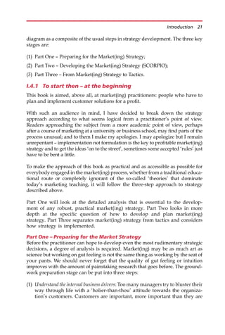 diagram as a composite of the usual steps in strategy development. The three key
stages are:
(1) Part One — Preparing for the Market(ing) Strategy;
(2) Part Two — Developing the Market(ing) Strategy (SCORPIO);
(3) Part Three — From Market(ing) Strategy to Tactics.
I.4.1 To start then – at the beginning
This book is aimed, above all, at market(ing) practitioners: people who have to
plan and implement customer solutions for a profit.
With such an audience in mind, I have decided to break down the strategy
approach according to what seems logical from a practitioner’s point of view.
Readers approaching the subject from a more academic point of view, perhaps
after a course of marketing at a university or business school, may find parts of the
process unusual; and to them I make my apologies. I may apologize but I remain
unrepentant — implementation not formulation is the key to profitable market(ing)
strategy and to get the ideas ‘on to the street’, sometimes some accepted ‘rules’ just
have to be bent a little.
To make the approach of this book as practical and as accessible as possible for
everybody engaged in the market(ing) process, whether from a traditional educa-
tional route or completely ignorant of the so-called ‘theories’ that dominate
today’s marketing teaching, it will follow the three-step approach to strategy
described above.
Part One will look at the detailed analysis that is essential to the develop-
ment of any robust, practical market(ing) strategy. Part Two looks in more
depth at the specific question of how to develop and plan market(ing)
strategy. Part Three separates market(ing) strategy from tactics and considers
how strategy is implemented.
Part One – Preparing for the Market Strategy
Before the practitioner can hope to develop even the most rudimentary strategic
decisions, a degree of analysis is required. Market(ing) may be as much art as
science but working on gut feeling is not the same thing as working by the seat of
your pants. We should never forget that the quality of gut feeling or intuition
improves with the amount of painstaking research that goes before. The ground-
work preparation stage can be put into three steps:
(1) Understand the internal business drivers: Too many managers try to bluster their
way through life with a ‘holier-than-thou’ attitude towards the organiza-
tion’s customers. Customers are important, more important than they are
Introduction 21
 