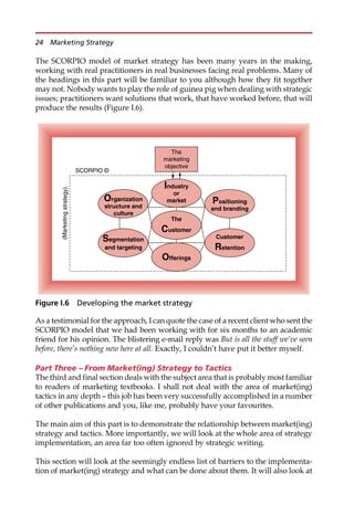 The SCORPIO model of market strategy has been many years in the making,
working with real practitioners in real businesses facing real problems. Many of
the headings in this part will be familiar to you although how they fit together
may not. Nobody wants to play the role of guinea pig when dealing with strategic
issues; practitioners want solutions that work, that have worked before, that will
produce the results (Figure I.6).
As a testimonial for the approach, I can quote the case of a recent client who sent the
SCORPIO model that we had been working with for six months to an academic
friend for his opinion. The blistering e-mail reply was But is all the stuff we’ve seen
before, there’s nothing new here at all. Exactly, I couldn’t have put it better myself.
Part Three – From Market(ing) Strategy to Tactics
The third and final section deals with the subject area that is probably most familiar
to readers of marketing textbooks. I shall not deal with the area of market(ing)
tactics in any depth — this job has been very successfully accomplished in a number
of other publications and you, like me, probably have your favourites.
The main aim of this part is to demonstrate the relationship between market(ing)
strategy and tactics. More importantly, we will look at the whole area of strategy
implementation, an area far too often ignored by strategic writing.
This section will look at the seemingly endless list of barriers to the implementa-
tion of market(ing) strategy and what can be done about them. It will also look at
The
marketing
objective
SCORPIO ©
(Marketing
strategy)
Customer
Retention
The
Customer
Organization
structure and
culture
Industry
or
market
Offerings
Positioning
and branding
Segmentation
and targeting
Figure I.6 Developing the market strategy
24 Marketing Strategy
 