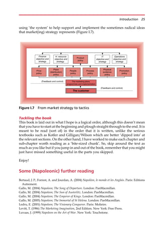 using ‘the system’ to help support and implement the sometimes radical ideas
that market(ing) strategy represents (Figure I.7).
Tackling the book
This book is laid out in what I hope is a logical order, although this doesn’t mean
that you have to start at the beginning and plough straight through to the end. It is
meant to be read (sort of) in the order that it is written, unlike the serious
textbooks such as Kotler and Gilligan/Wilson which are better ‘dipped into’ at
the relevant sections. On the other hand, I have worked to make each chapter and
sub-chapter worth reading as a ‘bite-sized chunk’. So, skip around the text as
much as you like but if you jump in and out of the book, remember that you might
just have missed something useful in the parts you skipped.
Enjoy!
Some (Napoleonic) further reading
Bertaud, J. P., Forrest, A. and Jourdan, A. (2004) Napoléon, le monde et les Anglais. Paris: Editions
Autrement.
Gallo, M. (2004) Napoleon; The Song of Departure. London: PanMacmillan.
Gallo, M. (2004) Napoleon; The Sun of Austerlitz. London: PanMacmillan.
Gallo, M. (2004) Napoleon; The Emperor of Kings. London: PanMacmillan.
Gallo, M. (2005) Napoleon; The Immortal of St Helena. London: PanMacmillan.
Ledru, E. (2001) Napoleon; The Visionary Conqueror. Paris: Molieire.
Levitt, T. (1986) The Marketing Imagination, 2nd Edition. New York: Free Press.
Luvaas, J. (1999) Napoleon on the Art of War. New York: Touchstone.
The customer
The marketing plans,
programmes and implementation
Product
policy
Price
policy
Place
(distribution)
policy
People
policy
Process
policy
Physical
evidence
policy
Promotion
policy
Finance
objective and
strategy
H. resource
objective and
strategy
Operations
objective and
strategy
IT
objective and
strategy
(Feedback and control)
(Feedback and control)
Figure I.7 From market strategy to tactics
Introduction 25
 