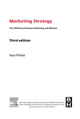 Marketing Strategy
The Difference Between Marketing and Markets
Third edition
Paul Fifield
AMSTERDAM  BOSTON  HEIDELBERG  LONDON  NEW YORK  OXFORD
PARIS  SAN DIEGO  SAN FRANCISCO  SINGAPORE  SYDNEY  TOKYO
Butterworth-Heinemann is an imprint of Elsevier
 