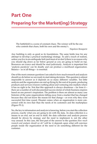 Part One
Preparing for the Market(ing) Strategy
The battlefield is a scene of constant chaos. The winner will be the one
who controls that chaos, both his own and the enemy’s.
Napoleon Bonaparte
Any building is only as good as its foundations. The same holds true for any
attempt to develop a practical market(ing) strategy. To add a touch of realism,
unless you live in an earthquake belt (and most of us don’t) there is no reason why
you should dig down as far below ground as you are going to build on top.
Resources are scarce and should be used judiciously. Analysis is important but
‘analysis paralysis’ can be deadly and can produce a moribund organization.
Balance — as in all things — is essential.
One of the most common questions I am asked is how much research and analysis
should we do before we are ready to start taking decisions. This question is almost
impossible to answer as it depends on so many different variables. Too little
analysis and the organization can end up flying by the seat of its pants, producing
products and services it knows nothing about and venturing into markets where
it has no right to be. Not that this approach is always disastrous — far from it —
there are a number of well-documented success stories of whole business empires
based on one person’s inspiration. The problem is there are almost as many case
histories of the same organizations falling away from a market that has changed
because they did not know the reason for that change — or even why they were
successful first time round. Disaster comes when an organization is more con-
cerned with its own flair than the needs of its customers and the marketplace
(Figure P1.1).
No, the key to information and analysis is knowing, before you start the collection
process, exactly what you are going to do with the data. As data collection is a
means to an end, not an end in itself, the data collection and analysis process
should be driven by strategy and the need to implement it, not the other
way around. In this case, the first part of the answer to the question How much
research and analysis should we do? will be: it depends upon what will convince
people inside the organization of the need to do something different for the
customer.
 