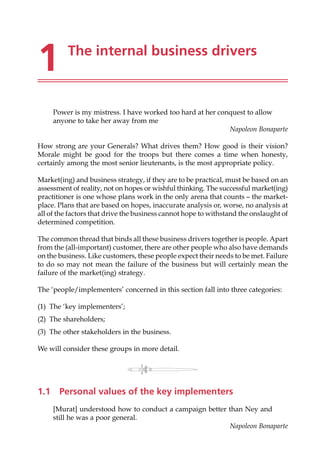 1 The internal business drivers
Power is my mistress. I have worked too hard at her conquest to allow
anyone to take her away from me
Napoleon Bonaparte
How strong are your Generals? What drives them? How good is their vision?
Morale might be good for the troops but there comes a time when honesty,
certainly among the most senior lieutenants, is the most appropriate policy.
Market(ing) and business strategy, if they are to be practical, must be based on an
assessment of reality, not on hopes or wishful thinking. The successful market(ing)
practitioner is one whose plans work in the only arena that counts — the market-
place. Plans that are based on hopes, inaccurate analysis or, worse, no analysis at
all of the factors that drive the business cannot hope to withstand the onslaught of
determined competition.
The common thread that binds all these business drivers together is people. Apart
from the (all-important) customer, there are other people who also have demands
on the business. Like customers, these people expect their needs to be met. Failure
to do so may not mean the failure of the business but will certainly mean the
failure of the market(ing) strategy.
The ‘people/implementers’ concerned in this section fall into three categories:
(1) The ‘key implementers’;
(2) The shareholders;
(3) The other stakeholders in the business.
We will consider these groups in more detail.
1.1 Personal values of the key implementers
[Murat] understood how to conduct a campaign better than Ney and
still he was a poor general.
Napoleon Bonaparte
 