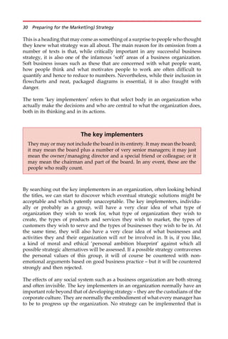 This is a heading that may come as something of a surprise to people who thought
they knew what strategy was all about. The main reason for its omission from a
number of texts is that, while critically important in any successful business
strategy, it is also one of the infamous ‘soft’ areas of a business organization.
Soft business issues such as these that are concerned with what people want,
how people think and what motivates people to work are often difficult to
quantify and hence to reduce to numbers. Nevertheless, while their inclusion in
flowcharts and neat, packaged diagrams is essential, it is also fraught with
danger.
The term ‘key implementers’ refers to that select body in an organization who
actually make the decisions and who are central to what the organization does,
both in its thinking and in its actions.
By searching out the key implementers in an organization, often looking behind
the titles, we can start to discover which eventual strategic solutions might be
acceptable and which patently unacceptable. The key implementers, individu-
ally or probably as a group, will have a very clear idea of what type of
organization they wish to work for, what type of organization they wish to
create, the types of products and services they wish to market, the types of
customers they wish to serve and the types of businesses they wish to be in. At
the same time, they will also have a very clear idea of what businesses and
activities they and their organization will not be involved in. It is, if you like,
a kind of moral and ethical ‘personal ambition blueprint’ against which all
possible strategic alternatives will be assessed. If a possible strategy contravenes
the personal values of this group, it will of course be countered with non-
emotional arguments based on good business practice — but it will be countered
strongly and then rejected.
The effects of any social system such as a business organization are both strong
and often invisible. The key implementers in an organization normally have an
important role beyond that of developing strategy — they are the custodians of the
corporate culture. They are normally the embodiment of what every manager has
to be to progress up the organization. No strategy can be implemented that is
The key implementers
They may or may not include the board in its entirety. It may mean the board;
it may mean the board plus a number of very senior managers; it may just
mean the owner/managing director and a special friend or colleague; or it
may mean the chairman and part of the board. In any event, these are the
people who really count.
30 Preparing for the Market(ing) Strategy
 