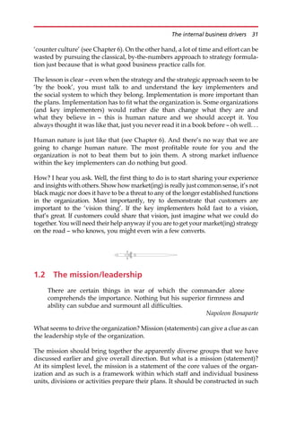 ‘counter culture’ (see Chapter 6). On the other hand, a lot of time and effort can be
wasted by pursuing the classical, by-the-numbers approach to strategy formula-
tion just because that is what good business practice calls for.
The lesson is clear — even when the strategy and the strategic approach seem to be
‘by the book’, you must talk to and understand the key implementers and
the social system to which they belong. Implementation is more important than
the plans. Implementation has to fit what the organization is. Some organizations
(and key implementers) would rather die than change what they are and
what they believe in — this is human nature and we should accept it. You
always thought it was like that, just you never read it in a book before — oh well. . .
Human nature is just like that (see Chapter 6). And there’s no way that we are
going to change human nature. The most profitable route for you and the
organization is not to beat them but to join them. A strong market influence
within the key implementers can do nothing but good.
How? I hear you ask. Well, the first thing to do is to start sharing your experience
and insights with others. Show how market(ing) is really just common sense, it’s not
black magic nor does it have to be a threat to any of the longer established functions
in the organization. Most importantly, try to demonstrate that customers are
important to the ‘vision thing’. If the key implementers hold fast to a vision,
that’s great. If customers could share that vision, just imagine what we could do
together. You will need their help anyway if you are to get your market(ing) strategy
on the road — who knows, you might even win a few converts.
1.2 The mission/leadership
There are certain things in war of which the commander alone
comprehends the importance. Nothing but his superior firmness and
ability can subdue and surmount all difficulties.
Napoleon Bonaparte
What seems to drive the organization? Mission (statements) can give a clue as can
the leadership style of the organization.
The mission should bring together the apparently diverse groups that we have
discussed earlier and give overall direction. But what is a mission (statement)?
At its simplest level, the mission is a statement of the core values of the organ-
ization and as such is a framework within which staff and individual business
units, divisions or activities prepare their plans. It should be constructed in such
The internal business drivers 31
 