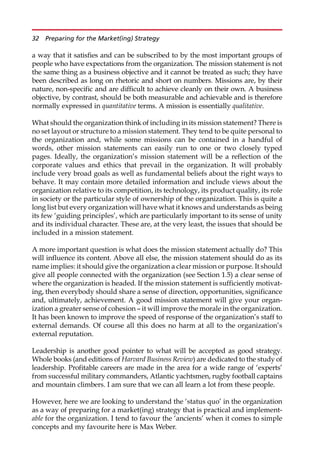 a way that it satisfies and can be subscribed to by the most important groups of
people who have expectations from the organization. The mission statement is not
the same thing as a business objective and it cannot be treated as such; they have
been described as long on rhetoric and short on numbers. Missions are, by their
nature, non-specific and are difficult to achieve cleanly on their own. A business
objective, by contrast, should be both measurable and achievable and is therefore
normally expressed in quantitative terms. A mission is essentially qualitative.
What should the organization think of including in its mission statement? There is
no set layout or structure to a mission statement. They tend to be quite personal to
the organization and, while some missions can be contained in a handful of
words, other mission statements can easily run to one or two closely typed
pages. Ideally, the organization’s mission statement will be a reflection of the
corporate values and ethics that prevail in the organization. It will probably
include very broad goals as well as fundamental beliefs about the right ways to
behave. It may contain more detailed information and include views about the
organization relative to its competition, its technology, its product quality, its role
in society or the particular style of ownership of the organization. This is quite a
long list but every organization will have what it knows and understands as being
its few ‘guiding principles’, which are particularly important to its sense of unity
and its individual character. These are, at the very least, the issues that should be
included in a mission statement.
A more important question is what does the mission statement actually do? This
will influence its content. Above all else, the mission statement should do as its
name implies: it should give the organization a clear mission or purpose. It should
give all people connected with the organization (see Section 1.5) a clear sense of
where the organization is headed. If the mission statement is sufficiently motivat-
ing, then everybody should share a sense of direction, opportunities, significance
and, ultimately, achievement. A good mission statement will give your organ-
ization a greater sense of cohesion — it will improve the morale in the organization.
It has been known to improve the speed of response of the organization’s staff to
external demands. Of course all this does no harm at all to the organization’s
external reputation.
Leadership is another good pointer to what will be accepted as good strategy.
Whole books (and editions of Harvard Business Review) are dedicated to the study of
leadership. Profitable careers are made in the area for a wide range of ‘experts’
from successful military commanders, Atlantic yachtsmen, rugby football captains
and mountain climbers. I am sure that we can all learn a lot from these people.
However, here we are looking to understand the ‘status quo’ in the organization
as a way of preparing for a market(ing) strategy that is practical and implement-
able for the organization. I tend to favour the ‘ancients’ when it comes to simple
concepts and my favourite here is Max Weber.
32 Preparing for the Market(ing) Strategy
 