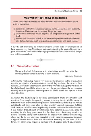 It may be old, there may be better definitions around but I see examples of all
these leaders every day. Most important, understanding the leadership approach
gives an excellent view on what strategic processes and outcomes will be accept-
able to the organization.
1.3 Shareholder value
The crowd which follows me with admiration, would run with the
same eagerness were I marching to the Guillotine.
Napoleon Bonaparte
In theory, the relationship here is very simple. The investors in the organization
invest in anticipation of a return on their capital; they are in fact the owners of the
business. As owners, the investors employ the board to manage the business on
their behalf and, should the returns not meet their expectations, the investors (as
owners) have the power to remove part or all of the board and replace it with
other directors.
In practice, the relationship is far more complicated; there are investors and
investors. For example, in a publicly quoted company the stockholders may be
institutions such as insurance companies or pension funds; there may be private
individuals and there may also be other publicly quoted companies holding
stock. Also, stockholders may be primarily national or international in character.
It also follows that different investors may have different needs. Some may be
investing for the long term, some for the short term. Some may require no
income — seeking a long-term increase in the capital value of their stockholding;
others may be far less interested in capital growth but more concerned to secure
a regular income stream from the investment, normally in the form of divi-
dends. Yet others may require a mixture of both capital growth and income.
Max Weber (1864–1920) on leadership
Weber concluded that there are three different bases of authority for a leader
in an organization:
(1) Traditional leadership, such as is exercised by the Monarch where authority
is assumed because that is the way things are done;
(2) Charismatic leadership, which depends on the personal magnetism of the
leader;
(3) Bureaucratic leadership, which is authority delegated on the basis of ration-
ally defined criteria such as expertise, qualifications and track record.
The internal business drivers 33
 