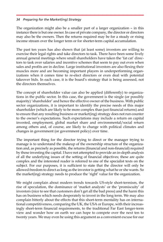 The organization might also be a smaller part of a larger organization — in this
instance there is but one owner. In case of private company, the director or directors
may also be the owners. Then the returns required may be for a steady or rising
income stream over the longer term or for shorter-term capital accumulation.
The past ten years has also shown that (at least some) investors are willing to
exercise their legal rights and take directors to task. There have been some lively
annual general meetings where small shareholders have taken the ‘fat cat’ direc-
tors to task over salaries and incentive schemes that seem to pay out even when
sales and profits are in decline. Large institutional investors are also flexing their
muscles more and are becoming important players in underperforming organ-
izations when it comes time to re-elect directors or even deal with potential
takeover bids. In each case, it is the board’s strategy that is being assessed, not
the directors themselves.
The concept of shareholder value can also be applied (differently) to organiza-
tions in the public sector. In this case, the government is the single (or possibly
majority) ‘shareholder’ and hence the effective owner of the business. With public
sector organizations, it is important to identify the precise needs of this major
shareholder (which are likely to be more complex than just financial returns) and
to ensure that any resulting business or market(ing) strategy does not run counter
to the owner’s expectations. Such expectations may include a return on capital
invested, employment, global market share and environmental/social return
among others and, of course, are likely to change with political climates and
changes in government (or government policy) over time.
The important thing for the director trying to direct or the manager trying to
manage is to understand the makeup of the ownership structure of the organiza-
tion and, as precisely as possible, the returns (financial and non-financial) required
by those investing the capital. I have not attempted to provide an in-depth analysis
of all the underlying issues of the setting of financial objectives; these are quite
complex and the interested reader is referred to one of the specialist texts on the
subject. For our purposes, it is sufficient to state that the director will only be
allowed freedom to direct as long as the investor is getting what he or she wants. So
the market(ing) strategy needs to produce the ‘right’ value for the organization.
We might complain about modern trends towards US-style short-termism, the
rise of speculation, the dominance of ‘market analysts’ or the ‘promiscuity’ of
investors (nice to see that customers don’t get all the bad press) and the harm this
has on business which needs desperately to invest in the long term. We may also
complain bitterly about the effects that this short-term mentality has on interna-
tional competitiveness, comparing the UK, the USA or Europe, with their increas-
ingly short-term financial requirements, to the traditional Far East longer-term
view and wonder how on earth we can hope to compete over the next ten to
twenty years. We may even be using this argument as a convenient excuse for our
34 Preparing for the Market(ing) Strategy
 