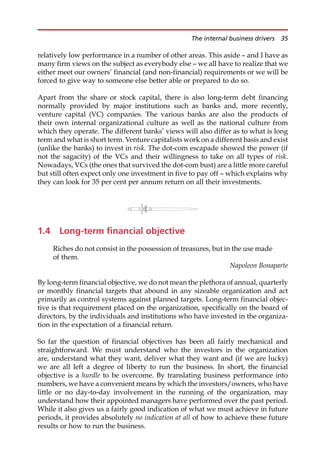 relatively low performance in a number of other areas. This aside — and I have as
many firm views on the subject as everybody else — we all have to realize that we
either meet our owners’ financial (and non-financial) requirements or we will be
forced to give way to someone else better able or prepared to do so.
Apart from the share or stock capital, there is also long-term debt financing
normally provided by major institutions such as banks and, more recently,
venture capital (VC) companies. The various banks are also the products of
their own internal organizational culture as well as the national culture from
which they operate. The different banks’ views will also differ as to what is long
term and what is short term. Venture capitalists work on a different basis and exist
(unlike the banks) to invest in risk. The dot-com escapade showed the power (if
not the sagacity) of the VCs and their willingness to take on all types of risk.
Nowadays, VCs (the ones that survived the dot-com bust) are a little more careful
but still often expect only one investment in five to pay off — which explains why
they can look for 35 per cent per annum return on all their investments.
1.4 Long-term financial objective
Riches do not consist in the possession of treasures, but in the use made
of them.
Napoleon Bonaparte
By long-term financial objective, we do not mean the plethora of annual, quarterly
or monthly financial targets that abound in any sizeable organization and act
primarily as control systems against planned targets. Long-term financial objec-
tive is that requirement placed on the organization, specifically on the board of
directors, by the individuals and institutions who have invested in the organiza-
tion in the expectation of a financial return.
So far the question of financial objectives has been all fairly mechanical and
straightforward. We must understand who the investors in the organization
are, understand what they want, deliver what they want and (if we are lucky)
we are all left a degree of liberty to run the business. In short, the financial
objective is a hurdle to be overcome. By translating business performance into
numbers, we have a convenient means by which the investors/owners, who have
little or no day-to-day involvement in the running of the organization, may
understand how their appointed managers have performed over the past period.
While it also gives us a fairly good indication of what we must achieve in future
periods, it provides absolutely no indication at all of how to achieve these future
results or how to run the business.
The internal business drivers 35
 
