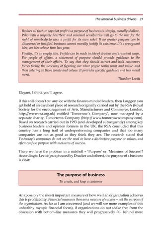 Elegant, I think you’ll agree.
If this still doesn’t cut any ice with the finance-minded leaders, then I suggest you
get hold of an excellent piece of research originally carried out by the RSA (Royal
Society for the encouragement of Arts, Manufacturers and Commerce, London,
http:/
/www.rsa.org.uk) entitled ‘Tomorrow’s Company’, now managed by a
separate charity, Tomorrows Company (http:/
/www.tomorrowscompany.com).
Based on research carried out in 1993 (and developed subsequently) among key
business leaders and opinion formers in the UK, the RSA concluded that this
country has a long trail of underperforming companies and that too many
companies are not as good as they think they are. The research stated that
Yesterday’s companies do not see the need to have a distinctive purpose or values, and
often confuse purpose with measures of success.
There we have the problem in a nutshell — ‘Purpose’ or ‘Measures of Success’?
According to Levitt (paraphrased by Drucker and others), the purpose of a business
is clear:
An (possibly the most) important measure of how well an organization achieves
this is profitability. Financial measures then are a measure of success — not the purpose of
the organization. As far as I am concerned (and we will see more examples of this
unhealthy myopic financial focus), if organizations do not shake free from the
obsession with bottom-line measures they will progressively fall behind more
Besides all that, to say that profit is a purpose of business is, simply, morally shallow.
Who with a palpable heartbeat and minimal sensibilities will go to the mat for the
right of somebody to earn a profit for its own sake? If no greater purpose can be
discovered or justified, business cannot morally justify its existence. It’s a repugnant
idea, an idea whose time has gone.
Finally, it’s an empty idea. Profits can be made in lots of devious and transient ways.
For people of affairs, a statement of purpose should provide guidance to the
management of their affairs. To say that they should attract and hold customers
forces facing the necessity of figuring out what people really want and value, and
then catering to those wants and values. It provides specific guidance and has moral
merit.
Theodore Levitt
The purpose of business
To create, and keep a customer
The internal business drivers 37
 