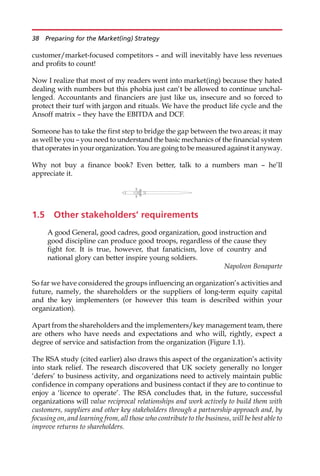 customer/market-focused competitors — and will inevitably have less revenues
and profits to count!
Now I realize that most of my readers went into market(ing) because they hated
dealing with numbers but this phobia just can’t be allowed to continue unchal-
lenged. Accountants and financiers are just like us, insecure and so forced to
protect their turf with jargon and rituals. We have the product life cycle and the
Ansoff matrix — they have the EBITDA and DCF.
Someone has to take the first step to bridge the gap between the two areas; it may
as well be you — you need to understand the basic mechanics of the financial system
that operates in your organization. You are going to be measured against it anyway.
Why not buy a finance book? Even better, talk to a numbers man — he’ll
appreciate it.
1.5 Other stakeholders’ requirements
A good General, good cadres, good organization, good instruction and
good discipline can produce good troops, regardless of the cause they
fight for. It is true, however, that fanaticism, love of country and
national glory can better inspire young soldiers.
Napoleon Bonaparte
So far we have considered the groups influencing an organization’s activities and
future, namely, the shareholders or the suppliers of long-term equity capital
and the key implementers (or however this team is described within your
organization).
Apart from the shareholders and the implementers/key management team, there
are others who have needs and expectations and who will, rightly, expect a
degree of service and satisfaction from the organization (Figure 1.1).
The RSA study (cited earlier) also draws this aspect of the organization’s activity
into stark relief. The research discovered that UK society generally no longer
‘defers’ to business activity, and organizations need to actively maintain public
confidence in company operations and business contact if they are to continue to
enjoy a ‘licence to operate’. The RSA concludes that, in the future, successful
organizations will value reciprocal relationships and work actively to build them with
customers, suppliers and other key stakeholders through a partnership approach and, by
focusing on, and learning from, all those who contribute to the business, will be best able to
improve returns to shareholders.
38 Preparing for the Market(ing) Strategy
 