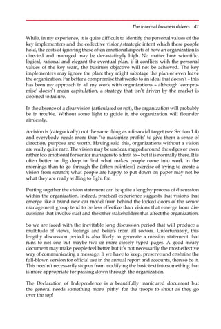 While, in my experience, it is quite difficult to identify the personal values of the
key implementers and the collective vision/strategic intent which these people
hold, the costs of ignoring these often emotional aspects of how an organization is
directed and managed may be devastatingly high. No matter how scientific,
logical, rational and elegant the eventual plan, if it conflicts with the personal
values of the key team, the business objective will not be achieved. The key
implementers may ignore the plan; they might sabotage the plan or even leave
the organization. Far better a compromise that works to an ideal that doesn’t — this
has been my approach in all my work with organizations — although ‘compro-
mise’ doesn’t mean capitulation, a strategy that isn’t driven by the market is
doomed to failure.
In the absence of a clear vision (articulated or not), the organization will probably
be in trouble. Without some light to guide it, the organization will flounder
aimlessly.
A vision is (categorically) not the same thing as a financial target (see Section 1.4)
and everybody needs more than ‘to maximize profits’ to give them a sense of
direction, purpose and worth. Having said this, organizations without a vision
are really quite rare. The vision may be unclear, ragged around the edges or even
rather too emotional for senior managers to admit to — but it is normally there. It is
often better to dig deep to find what makes people come into work in the
mornings than to go through the (often pointless) exercise of trying to create a
vision from scratch; what people are happy to put down on paper may not be
what they are really willing to fight for.
Putting together the vision statement can be quite a lengthy process of discussion
within the organization. Indeed, practical experience suggests that visions that
emerge like a brand new car model from behind the locked doors of the senior
management group tend to be less effective than visions that emerge from dis-
cussions that involve staff and the other stakeholders that affect the organization.
So we are faced with the inevitable long discussion period that will produce a
multitude of views, feelings and beliefs from all sectors. Unfortunately, this
lengthy discussion period is also likely to generate a mission statement that
runs to not one but maybe two or more closely typed pages. A good meaty
document may make people feel better but it’s not necessarily the most effective
way of communicating a message. If we have to keep, preserve and enshrine the
full-blown version for official use in the annual report and accounts, then so be it.
This needn’t necessarily stop us from modifying the basic text into something that
is more appropriate for passing down through the organization.
The Declaration of Independence is a beautifully manicured document but
the general needs something more ‘pithy’ for the troops to shout as they go
over the top!
The internal business drivers 41
 