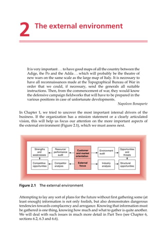 2 The external environment
It is very important . . . to have good maps of all the country between the
Adige, the Po and the Adda . . . which will probably be the theatre of
new wars on the same scale as the large map of Italy. It is necessary to
have all reconnaissances made at the Topographical Bureau of War in
order that we could, if necessary, send the generals all suitable
instructions. Then, from the commencement of war, they would know
the defensive campaign fieldworks that will have to be prepared in the
various positions in case of unfortunate developments.
Napoleon Bonaparte
In Chapter 1, we tried to uncover the most important internal drivers of the
business. If the organization has a mission statement or a clearly articulated
vision, this will help us focus our attention on the more important aspects of
the external environment (Figure 2.1), which we must assess next.
Attempting to lay any sort of plans for the future without first gathering some (at
least enough) information is not only foolish, but also demonstrates dangerous
tendencies towards complacency and arrogance. Knowing that information must
be gathered is one thing, knowing how much and what to gather is quite another.
We will deal with such issues in much more detail in Part Two (see Chapter 6,
sections 6.2, 6.3 and 6.6).
Customer
and market
orientation
External
focus
Strengths
and
weaknesses
Resource/
performance
audit
Competitive
opportunities
Competitor
analysis
Environment
audit
Opportunities
and
threats
Structural
opportunities
Industry
analysis
Figure 2.1 The external environment
 