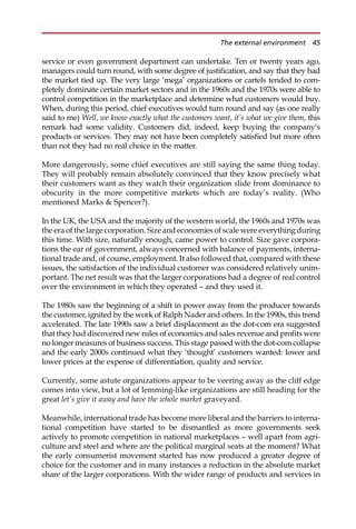 service or even government department can undertake. Ten or twenty years ago,
managers could turn round, with some degree of justification, and say that they had
the market tied up. The very large ‘mega’ organizations or cartels tended to com-
pletely dominate certain market sectors and in the 1960s and the 1970s were able to
control competition in the marketplace and determine what customers would buy.
When, during this period, chief executives would turn round and say (as one really
said to me) Well, we know exactly what the customers want, it’s what we give them, this
remark had some validity. Customers did, indeed, keep buying the company’s
products or services. They may not have been completely satisfied but more often
than not they had no real choice in the matter.
More dangerously, some chief executives are still saying the same thing today.
They will probably remain absolutely convinced that they know precisely what
their customers want as they watch their organization slide from dominance to
obscurity in the more competitive markets which are today’s reality. (Who
mentioned Marks  Spencer?).
In the UK, the USA and the majority of the western world, the 1960s and 1970s was
the era of the large corporation. Size and economies of scale were everything during
this time. With size, naturally enough, came power to control. Size gave corpora-
tions the ear of government, always concerned with balance of payments, interna-
tional trade and, of course, employment. It also followed that, compared with these
issues, the satisfaction of the individual customer was considered relatively unim-
portant. The net result was that the larger corporations had a degree of real control
over the environment in which they operated — and they used it.
The 1980s saw the beginning of a shift in power away from the producer towards
the customer, ignited by the work of Ralph Nader and others. In the 1990s, this trend
accelerated. The late 1990s saw a brief displacement as the dot-com era suggested
that they had discovered new rules of economics and sales revenue and profits were
no longer measures of business success. This stage passed with the dot-com collapse
and the early 2000s continued what they ‘thought’ customers wanted: lower and
lower prices at the expense of differentiation, quality and service.
Currently, some astute organizations appear to be veering away as the cliff edge
comes into view, but a lot of lemming-like organizations are still heading for the
great let’s give it away and have the whole market graveyard.
Meanwhile, international trade has become more liberal and the barriers to interna-
tional competition have started to be dismantled as more governments seek
actively to promote competition in national marketplaces — well apart from agri-
culture and steel and where are the political marginal seats at the moment? What
the early consumerist movement started has now produced a greater degree of
choice for the customer and in many instances a reduction in the absolute market
share of the larger corporations. With the wider range of products and services in
The external environment 45
 
