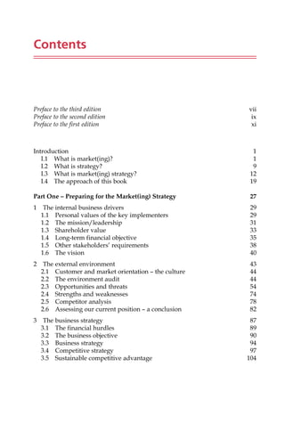 Contents
Preface to the third edition vii
Preface to the second edition ix
Preface to the first edition xi
Introduction 1
I.1 What is market(ing)? 1
I.2 What is strategy? 9
I.3 What is market(ing) strategy? 12
I.4 The approach of this book 19
Part One – Preparing for the Market(ing) Strategy 27
1 The internal business drivers 29
1.1 Personal values of the key implementers 29
1.2 The mission/leadership 31
1.3 Shareholder value 33
1.4 Long-term financial objective 35
1.5 Other stakeholders’ requirements 38
1.6 The vision 40
2 The external environment 43
2.1 Customer and market orientation — the culture 44
2.2 The environment audit 44
2.3 Opportunities and threats 54
2.4 Strengths and weaknesses 74
2.5 Competitor analysis 78
2.6 Assessing our current position — a conclusion 82
3 The business strategy 87
3.1 The financial hurdles 89
3.2 The business objective 90
3.3 Business strategy 94
3.4 Competitive strategy 97
3.5 Sustainable competitive advantage 104
 