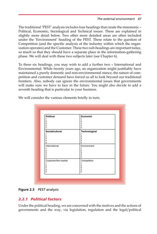 The traditional ’PEST’ analysis includes four headings that create the mnemonic —
Political, Economic, Sociological and Technical issues. These are explained in
slightly more detail below. Two other more detailed areas are often included
under the ’Environment’ heading of the PEST. These relate to the question of
Competition (and the specific analysis of the industry within which the organ-
ization operates) and the Customer. These two sub-headings are important today,
so much so that they should have a separate place in the information-gathering
phase. We will deal with these two subjects later (see Chapter 6).
To these six headings, you may wish to add a further two — International and
Environmental. While twenty years ago, an organization might justifiably have
maintained a purely domestic and non-environmental stance, the nature of com-
petition and customer demand have forced us all to look beyond our traditional
frontiers. Also, nobody can ignore the environmental issues that governments
will make sure we have to face in the future. You might also decide to add a
seventh heading that is particular to your business.
We will consider the various elements briefly in turn.
2.2.1 Political factors
Under the political heading, we are concerned with the motives and the actions of
governments and the way, via legislation, regulation and the legal/political
Competition
1
2
3
4
5
Customer/the market
1
2
3
4
5
Environment
1
2
3
4
5
International
1
2
3
4
5
Technological
1
2
3
4
5
Social/cultural
1
2
3
4
5
Economic
1
2
3
4
5
Political
1
2
3
4
5
Figure 2.3 PEST analysis
The external environment 47
 