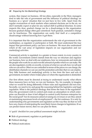 system, they impact on business. All too often, especially in the West, managers
tend to take the role of government and the influence of political ideology on
business as a ‘given’ situation that we just have to live with. Apart from the
regular overreaction of stock markets when national elections are in the air, we
don’t normally expect or plan for any radical shift in political direction. In some
respects this slow, gradual change can be a disadvantage to the organization
because gradual change often goes unnoticed. Such gradual, cumulative change
can be treacherous. The organization can easily find itself at a competitive
disadvantage without knowing how it got there.
It is important that the organization understands the role of government in the
marketplace, as regulator or participator or both. We must understand the true
impact that government policy can have on business. We must also understand
which of the vast array of legislation impacts on our organization and our
market(ing) activities.
Commercial activity is regulated, to a greater or lesser extent, in every country in
the world. Government control extends from the way we structure and organize
our business, how we deal with our employees, how we remunerate and motivate
the people who work for us and even the amount of profits which we can make. We
are also regulated, overtly or covertly, in terms of what we can sell, how we sell and
who we can sell to. Often we are controlled in terms of the prices we can charge, the
distribution channels we can use and the promotion activities that we can employ.
Very little business and market(ing) activity is free from the laws and acts of
government, no matter where it takes place or where the organization is domiciled.
Our first efforts must be directed at trying to understand exactly what effects
these measures have on how we run our business. Try, for example, to imagine
what we would be doing differently if these rules and regulations did not exist.
Secondly, we need to try and grasp the reasoning behind the legislative and legal
regulation. What is the political ideology that forms the basis of the regulation?
Does the government wish to control and create an atmosphere in which enter-
prise can flourish or does it feel obliged to control (curb) business enterprise for
the social good? Are its measures aimed at raising tax revenues or are they aimed
at maintaining maximum levels of employment? — the list continues. It is only by
understanding why governments and regulators act the way they do that we will
have any chance of anticipating the most likely future changes in legislation. If we
can predict future moves, then we can plan for them.
A ‘quick’ checklist for your political assessment might include:
 Role of government, regulator or participator
 Political ideology
 Political motivations
48 Preparing for the Market(ing) Strategy
 