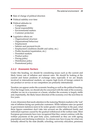 Rate of change of political direction
 Political stability over time
 Political attitudes to:
— Competition
— Social responsibility
— Environmental matters
— Customer protection
 Legislative effects on:
— Organizational structure
— Organizational behaviour
— Employment
— Salaries and payment levels
— Employment conditions (health and safety, etc.)
— Profits (taxation/repatriation, etc.)
— Permitted markets
— Product policy
— Pricing policy
— Distribution policy
— Promotional policy.
2.2.2 Economic factors
Under this heading, we should be considering issues such as the current and
likely future rate of inflation and interest rates. We should be looking at the
current and future positions of exchange rates; especially if we are deeply
involved in international markets, we require high levels of foreign content to
our product or service or our competitors are primarily international.
Taxation can appear under the economic heading as well as the political heading.
Over the longer term, we should also be concerned with the state of the economy,
whether we are in a recession or a boom, whether the economy is largely stable
and, importantly, the likely future direction of the economy over the next three to
five years.
A new dimension that needs attention in the maturing Western markets is the ‘real’
rate of inflation facing our particular customers. While inflation rates (as quoted
in government statistics) seem to be under greater control than in the past, what
these figures sometimes don’t take into account are the additional family and
individual expenses caused by the gradual withdrawal of the welfare state. Most
European governments have now recognized that they cannot continue with the
welfare payments of the past forty years, confronted as they are with ageing
populations and declining workforces. As citizens now have to pay for what was
formally offered by the state (health, schooling, university education, pensions)
The external environment 49
 