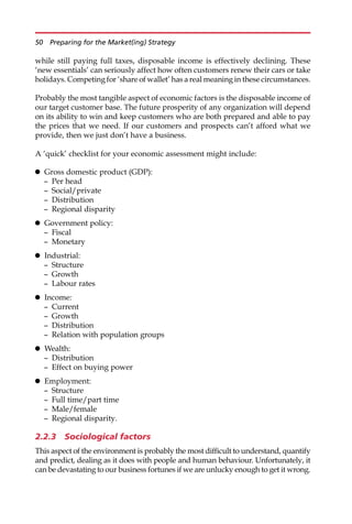 while still paying full taxes, disposable income is effectively declining. These
‘new essentials’ can seriously affect how often customers renew their cars or take
holidays. Competing for ‘share of wallet’ has a real meaning in these circumstances.
Probably the most tangible aspect of economic factors is the disposable income of
our target customer base. The future prosperity of any organization will depend
on its ability to win and keep customers who are both prepared and able to pay
the prices that we need. If our customers and prospects can’t afford what we
provide, then we just don’t have a business.
A ‘quick’ checklist for your economic assessment might include:
 Gross domestic product (GDP):
— Per head
— Social/private
— Distribution
— Regional disparity
 Government policy:
— Fiscal
— Monetary
 Industrial:
— Structure
— Growth
— Labour rates
 Income:
— Current
— Growth
— Distribution
— Relation with population groups
 Wealth:
— Distribution
— Effect on buying power
 Employment:
— Structure
— Full time/part time
— Male/female
— Regional disparity.
2.2.3 Sociological factors
This aspect of the environment is probably the most difficult to understand, quantify
and predict, dealing as it does with people and human behaviour. Unfortunately, it
can be devastating to our business fortunes if we are unlucky enough to get it wrong.
50 Preparing for the Market(ing) Strategy
 