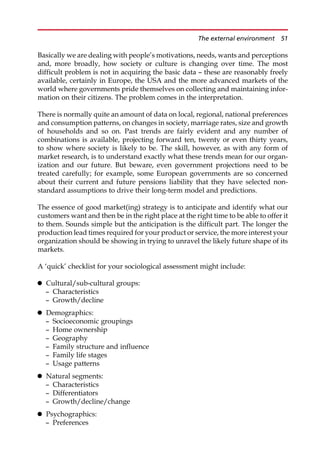 Basically we are dealing with people’s motivations, needs, wants and perceptions
and, more broadly, how society or culture is changing over time. The most
difficult problem is not in acquiring the basic data — these are reasonably freely
available, certainly in Europe, the USA and the more advanced markets of the
world where governments pride themselves on collecting and maintaining infor-
mation on their citizens. The problem comes in the interpretation.
There is normally quite an amount of data on local, regional, national preferences
and consumption patterns, on changes in society, marriage rates, size and growth
of households and so on. Past trends are fairly evident and any number of
combinations is available, projecting forward ten, twenty or even thirty years,
to show where society is likely to be. The skill, however, as with any form of
market research, is to understand exactly what these trends mean for our organ-
ization and our future. But beware, even government projections need to be
treated carefully; for example, some European governments are so concerned
about their current and future pensions liability that they have selected non-
standard assumptions to drive their long-term model and predictions.
The essence of good market(ing) strategy is to anticipate and identify what our
customers want and then be in the right place at the right time to be able to offer it
to them. Sounds simple but the anticipation is the difficult part. The longer the
production lead times required for your product or service, the more interest your
organization should be showing in trying to unravel the likely future shape of its
markets.
A ‘quick’ checklist for your sociological assessment might include:
 Cultural/sub-cultural groups:
— Characteristics
— Growth/decline
 Demographics:
— Socioeconomic groupings
— Home ownership
— Geography
— Family structure and influence
— Family life stages
— Usage patterns
 Natural segments:
— Characteristics
— Differentiators
— Growth/decline/change
 Psychographics:
— Preferences
The external environment 51
 