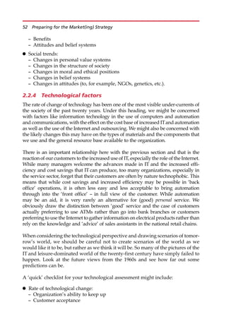 — Benefits
— Attitudes and belief systems
 Social trends:
— Changes in personal value systems
— Changes in the structure of society
— Changes in moral and ethical positions
— Changes in belief systems
— Changes in attitudes (to, for example, NGOs, genetics, etc.).
2.2.4 Technological factors
The rate of change of technology has been one of the most visible under-currents of
the society of the past twenty years. Under this heading, we might be concerned
with factors like information technology in the use of computers and automation
and communications, with the effect on the cost base of increased ITand automation
as well as the use of the Internet and outsourcing. We might also be concerned with
the likely changes this may have on the types of materials and the components that
we use and the general resource base available to the organization.
There is an important relationship here with the previous section and that is the
reaction of our customers to the increased use of IT, especially the role of the Internet.
While many managers welcome the advances made in IT and the increased effi-
ciency and cost savings that IT can produce, too many organizations, especially in
the service sector, forget that their customers are often by nature technophobic. This
means that while cost savings and increased efficiency may be possible in ‘back
office’ operations, it is often less easy and less acceptable to bring automation
through into the ‘front office’ — in full view of the customer. While automation
may be an aid, it is very rarely an alternative for (good) personal service. We
obviously draw the distinction between ‘good’ service and the case of customers
actually preferring to use ATMs rather than go into bank branches or customers
preferring to use the Internet to gather information on electrical products rather than
rely on the knowledge and ‘advice’ of sales assistants in the national retail chains.
When considering the technological perspective and drawing scenarios of tomor-
row’s world, we should be careful not to create scenarios of the world as we
would like it to be, but rather as we think it will be. So many of the pictures of the
IT and leisure-dominated world of the twenty-first century have simply failed to
happen. Look at the future views from the 1960s and see how far out some
predictions can be.
A ‘quick’ checklist for your technological assessment might include:
 Rate of technological change:
— Organization’s ability to keep up
— Customer acceptance
52 Preparing for the Market(ing) Strategy
 