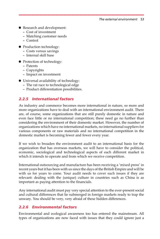 Research and development:
— Cost of investment
— Matching customer needs
— Control
 Production technology:
— Costs versus savings
— Internal skill base
 Protection of technology:
— Patents
— Copyrights
— Impact on investment
 Universal availability of technology:
— The rat race to technological edge
— Product differentiation possibilities.
2.2.5 International factors
As industry and commerce becomes more international in nature, so more and
more organizations have to deal with an international environment audit. There
are, of course, some organizations that are still purely domestic in nature and
even face little or no international competition; these need go no further than
considering the environment of their domestic market. However, the number of
organizations which have no international markets, no international suppliers for
various components or raw materials and no international competition in the
domestic market is becoming fewer and fewer every year.
If we wish to broaden the environment audit to an international basis for the
organization that has overseas markets, we will have to consider the political,
economic, sociological and technological aspects of each different market in
which it intends to operate and from which we receive competition.
International outsourcing and manufacture has been receiving a ‘mixed press’ in
recent years but it has been with us since the days of the British Empire and will be
with us for years to come. Your audit needs to cover such issues if they are
relevant: dealing with the (unique) culture in countries such as China is as
important as paying attention to the financials.
Any international audit must pay very special attention to the ever-present social
and cultural differences that lie submerged in foreign markets ready to trap the
unwary. You should be very, very afraid of these hidden differences.
2.2.6 Environmental factors
Environmental and ecological awareness too has entered the mainstream. All
types of organizations are now faced with issues that they could ignore just a
The external environment 53
 