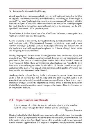 decade ago. Serious environmental offerings are still in the minority, but the idea
of ‘organic’ has been successfully moved from food to clothing, so where might it
go next? ‘Fair trade’ is also gaining ground as an environmental ‘overlap’ with the
international part of the audit — once the definitions are clearer, we might expect
fair trade to extend throughout many different parts of the economy — as the anti-
apartheid movement did in previous years.
Nevertheless, it is clear that those of us who like to bathe our consumption in a
‘light green wash’ are now the majority.
Global warming is also slowly moving from being a political football to a social
and business reality. Environmental licences, regulations, taxes and a new
‘carbon exchange’ (Chicago Climate Exchange) operating are already part of
the landscape and with continued emphasis on ‘climate change’ these issues
are not going away anytime fast.
Finally, be prepared for the future. Nothing remains fixed in time and space, not
even the trusty PEST analysis. As always, much depends on your organization and
your market, but beware of over-simplistic models. What does ‘external’ mean for
your business? While these environmental classifications are ‘standards’ it is
important that each organization decide which of the six classifications given
earlier have the most severe impact on its activities and its profits. Obviously this
is where the attention needs to be directed.
As change is the order of the day in the business environment, the environment
audit is not an exercise that can be completed and then forgotten. Nor is it an
exercise that can be safely carried out on an annual basis — there is too much
important change. Ideally the organization should create a tracking mechanism
that will show up the most important changes as they occur. Time is of the essence
in competitive markets.
2.3 Opportunities and threats
A true master of politics is able to calculate, down to the smallest
fraction, the advantages to which he may put his very faults.
Napoleon Bonaparte
Having looked (albeit briefly) at the environment audit and done our best to make
sense of what is going on in the wider business environment, we need to turn this
information into action. Specifically we need to search through the environment
for the business opportunities that appear to be open to our organization. It takes
54 Preparing for the Market(ing) Strategy
 