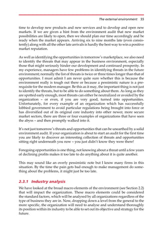 time to develop new products and new services and to develop and open new
markets. If we are given a hint from the environment audit that new market
possibilities are likely to open, then we should plan our time accordingly and be
ready when the market appears. Arriving six to nine months late (even consis-
tently) along with all the other late arrivals is hardly the best way to win a positive
market reputation.
As well as identifying the opportunities in tomorrow’s marketplace, we also need
to identify the threats that may appear in the business environment, especially
those that might seriously hinder our development and continued prosperity. In
my experience, managers have few problems in identifying threats in the future
environment; normally the list of threats is twice or three times longer than that of
opportunities. I must admit I am never quite sure whether this is because the
environment really is tough out there or because a pessimistic nature is a pre-
requisite for the modern manager. Be this as it may, the important thing is not just
to identify the threats, but to be able to do something about them. As long as they
are spotted early enough, most threats can either be neutralized or avoided by the
organization — or even, if you are very good, turned into opportunities.
Unfortunately, for every example of an organization which has successfully
lobbied government to avoid particular regulations being brought into force or
has diversified out of its original core industry into other newer, more secure
market sectors, there are three or four examples of organizations that have seen
the abyss — and then promptly walked into it.
It’s not just tomorrow’s threats and opportunities that can be unearthed by a solid
environment audit. If your organization is about to start an audit for the first time
you are likely to discover an interesting collection of threats and opportunities
sitting right underneath you now — you just didn’t know they were there!
Foregoing opportunities is one thing, not knowing about a threat until a few years
of declining profits makes it too late to do anything about it is quite another.
This may sound like an overly pessimistic note but I know many firms in this
situation. By the time the pain gets bad enough to make management do some-
thing about the problems, it might just be too late.
2.3.1 Industry analysis
We have looked at the broad macro elements of the environment (see Section 2.2)
that will impact the organization. These macro elements could be considered
the standard factors, which will be analysed by all organizations regardless of the
type of business they are in. Now, dropping down a level from the general to the
more specific, the organization will need to analyse and understand thoroughly
its position within its industry to be able to set out its objective and strategy for the
future.
The external environment 55
 