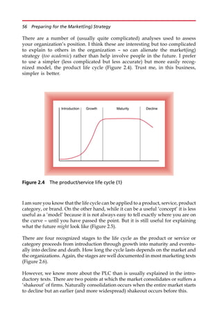 There are a number of (usually quite complicated) analyses used to assess
your organization’s position. I think these are interesting but too complicated
to explain to others in the organization — so can alienate the market(ing)
strategy (too academic) rather than help involve people in the future. I prefer
to use a simpler (less complicated but less accurate) but more easily recog-
nized model, the product life cycle (Figure 2.4). Trust me, in this business,
simpler is better.
I am sure you know that the life cycle can be applied to a product, service, product
category, or brand. On the other hand, while it can be a useful ‘concept’ it is less
useful as a ‘model’ because it is not always easy to tell exactly where you are on
the curve — until you have passed the point. But it is still useful for explaining
what the future might look like (Figure 2.5).
There are four recognized stages to the life cycle as the product or service or
category proceeds from introduction through growth into maturity and eventu-
ally into decline and death. How long the cycle lasts depends on the market and
the organizations. Again, the stages are well documented in most marketing texts
(Figure 2.6).
However, we know more about the PLC than is usually explained in the intro-
ductory texts. There are two points at which the market consolidates or suffers a
‘shakeout’ of firms. Naturally consolidation occurs when the entire market starts
to decline but an earlier (and more widespread) shakeout occurs before this.
Introduction Growth Maturity Decline
Figure 2.4 The product/service life cycle (1)
56 Preparing for the Market(ing) Strategy
 
