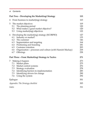 Part Two – Developing the Market(ing) Strategy 113
4 From business to market(ing) strategy 115
5 The market objectives 119
5.1 The planning period 120
5.2 What makes a good market objective? 120
5.3 Using market(ing) objectives 122
6 Developing the market(ing) strategy (SCORPIO) 127
6.1 Industry or market? 135
6.2 The customer 146
6.3 Segmentation and targeting 164
6.4 Positioning and branding 181
6.5 Customer retention 203
6.6 Organization — processes and culture (with Hamish Mackay) 218
6.7 Offerings 238
Part Three – From Market(ing) Strategy to Tactics 271
7 Making it happen 273
7.1 Market plans 275
7.2 Market control systems 276
7.3 Strategy evaluation 278
7.4 Identifying barriers to implementation 285
7.5 Identifying drivers for change 290
7.6 Using the system 292
Epilogue 301
Appendix: The Strategy checklist 305
Index 311
vi Contents
 
