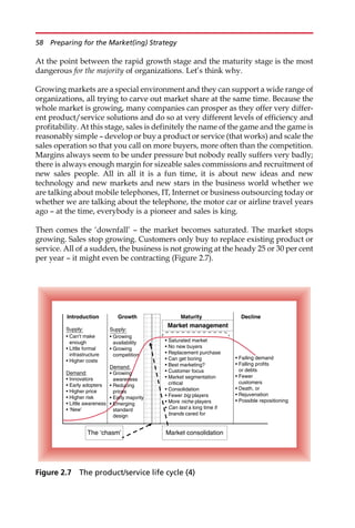 At the point between the rapid growth stage and the maturity stage is the most
dangerous for the majority of organizations. Let’s think why.
Growing markets are a special environment and they can support a wide range of
organizations, all trying to carve out market share at the same time. Because the
whole market is growing, many companies can prosper as they offer very differ-
ent product/service solutions and do so at very different levels of efficiency and
profitability. At this stage, sales is definitely the name of the game and the game is
reasonably simple — develop or buy a product or service (that works) and scale the
sales operation so that you call on more buyers, more often than the competition.
Margins always seem to be under pressure but nobody really suffers very badly;
there is always enough margin for sizeable sales commissions and recruitment of
new sales people. All in all it is a fun time, it is about new ideas and new
technology and new markets and new stars in the business world whether we
are talking about mobile telephones, IT, Internet or business outsourcing today or
whether we are talking about the telephone, the motor car or airline travel years
ago — at the time, everybody is a pioneer and sales is king.
Then comes the ‘downfall’ — the market becomes saturated. The market stops
growing. Sales stop growing. Customers only buy to replace existing product or
service. All of a sudden, the business is not growing at the heady 25 or 30 per cent
per year — it might even be contracting (Figure 2.7).
Introduction Growth Maturity Decline
Supply:
• Can’t make
enough
• Little formal
infrastructure
• Higher costs
Demand:
• Innovators
• Early adopters
• Higher price
• Higher risk
• Little awareness
• ‘New’
Supply:
• Growing
availability
• Growing
competition
Demand:
• Growing
awareness
• Reducing
prices
• Early majority
• Emerging
standard
design
• Saturated market
• No new buyers
• Replacement purchase
• Can get boring
• Best marketing?
• Customer focus
• Market segmentation
critical
• Consolidation
• Fewer big players
• More niche players
• Can last a long time if
brands cared for
• Failing demand
• Falling profits
or debts
• Fewer
customers
• Death, or
• Rejuvenation
• Possible repositioning
Market consolidation
The ‘chasm’
Market management
Figure 2.7 The product/service life cycle (4)
58 Preparing for the Market(ing) Strategy
 