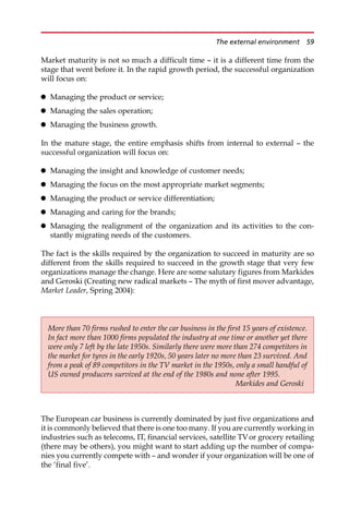 Market maturity is not so much a difficult time — it is a different time from the
stage that went before it. In the rapid growth period, the successful organization
will focus on:
 Managing the product or service;
 Managing the sales operation;
 Managing the business growth.
In the mature stage, the entire emphasis shifts from internal to external — the
successful organization will focus on:
 Managing the insight and knowledge of customer needs;
 Managing the focus on the most appropriate market segments;
 Managing the product or service differentiation;
 Managing and caring for the brands;
 Managing the realignment of the organization and its activities to the con-
stantly migrating needs of the customers.
The fact is the skills required by the organization to succeed in maturity are so
different from the skills required to succeed in the growth stage that very few
organizations manage the change. Here are some salutary figures from Markides
and Geroski (Creating new radical markets — The myth of first mover advantage,
Market Leader, Spring 2004):
The European car business is currently dominated by just five organizations and
it is commonly believed that there is one too many. If you are currently working in
industries such as telecoms, IT, financial services, satellite TVor grocery retailing
(there may be others), you might want to start adding up the number of compa-
nies you currently compete with — and wonder if your organization will be one of
the ‘final five’.
More than 70 firms rushed to enter the car business in the first 15 years of existence.
In fact more than 1000 firms populated the industry at one time or another yet there
were only 7 left by the late 1950s. Similarly there were more than 274 competitors in
the market for tyres in the early 1920s, 50 years later no more than 23 survived. And
from a peak of 89 competitors in the TV market in the 1950s, only a small handful of
US owned producers survived at the end of the 1980s and none after 1995.
Markides and Geroski
The external environment 59
 