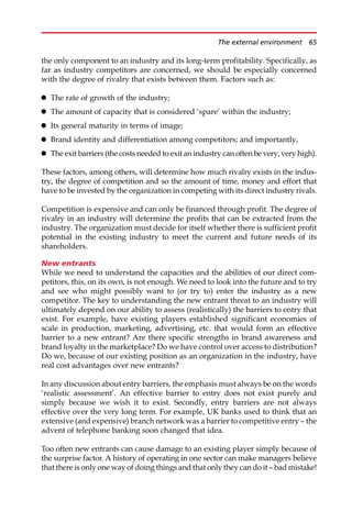 the only component to an industry and its long-term profitability. Specifically, as
far as industry competitors are concerned, we should be especially concerned
with the degree of rivalry that exists between them. Factors such as:
 The rate of growth of the industry;
 The amount of capacity that is considered ‘spare’ within the industry;
 Its general maturity in terms of image;
 Brand identity and differentiation among competitors; and importantly,
 The exit barriers (the costs needed to exit an industry can often be very, very high).
These factors, among others, will determine how much rivalry exists in the indus-
try, the degree of competition and so the amount of time, money and effort that
have to be invested by the organization in competing with its direct industry rivals.
Competition is expensive and can only be financed through profit. The degree of
rivalry in an industry will determine the profits that can be extracted from the
industry. The organization must decide for itself whether there is sufficient profit
potential in the existing industry to meet the current and future needs of its
shareholders.
New entrants
While we need to understand the capacities and the abilities of our direct com-
petitors, this, on its own, is not enough. We need to look into the future and to try
and see who might possibly want to (or try to) enter the industry as a new
competitor. The key to understanding the new entrant threat to an industry will
ultimately depend on our ability to assess (realistically) the barriers to entry that
exist. For example, have existing players established significant economies of
scale in production, marketing, advertising, etc. that would form an effective
barrier to a new entrant? Are there specific strengths in brand awareness and
brand loyalty in the marketplace? Do we have control over access to distribution?
Do we, because of our existing position as an organization in the industry, have
real cost advantages over new entrants?
In any discussion about entry barriers, the emphasis must always be on the words
‘realistic assessment’. An effective barrier to entry does not exist purely and
simply because we wish it to exist. Secondly, entry barriers are not always
effective over the very long term. For example, UK banks used to think that an
extensive (and expensive) branch network was a barrier to competitive entry — the
advent of telephone banking soon changed that idea.
Too often new entrants can cause damage to an existing player simply because of
the surprise factor. A history of operating in one sector can make managers believe
that there is only one way of doing things and that only they can do it — bad mistake!
The external environment 65
 