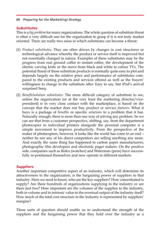 Substitutes
This is a big problem for many organizations. The whole question of substitute threat
is often a very difficult one for the organization to grasp if it is not truly market
oriented. There are really two areas in which substitutes can become a threat:
(1) Product substitutes: They are often driven by changes in cost structures or
technological advance whereby the product or service itself is improved but
not essentially changed in nature. Examples of these substitutes may be the
progress from real ground coffee to instant coffee, the development of the
electric carving knife or the move from black and white to colour TVs. The
potential threat of these substitute products is normally quite easy to plot and
depends largely on the relative price and performance of substitutes com-
pared to the existing products and services offered as well as the buyers’
willingness to change to the substitute offer. Easy to say, but iPod’s arrival
surprised Sony.
(2) Benefit/solution substitutes: The more difficult category of substitute to see,
unless the organization (or at the very least the marketing director/vice-
president) is in very close contact with the marketplace, is based on the
concept that the market does not buy product or service features. What it
buys is a package of benefits or specific solutions to a problem that it has.
Naturally enough, there is more than one way of solving any problem. So we
can see that from a customer perspective, shifting, say, from the department
photocopier to individual printers alongside the personal computer is a
simple movement to improve productivity. From the perspective of the
maker of photocopiers, however, it looks like the world has come to an end —
neither he nor any of his direct competitors are selling anything any more.
And exactly the same thing has happened to carbon paper manufacturers,
photographic film developers and electronic pager makers. On the positive
side, companies such as Rolex (watches) and Waterman (pens) have success-
fully re-positioned themselves and now operate in different markets.
Suppliers
Another important competitive aspect of an industry, which will determine its
attractiveness to the organization, is the bargaining power of suppliers to that
industry. Here we need to know, who are the key suppliers? How concentrated is
supply? Are there hundreds of organizations supplying to the industry or are
there just two? How important are the volumes of the supplies to the industry,
both in volume and in intrinsic value to the eventual output of the industry itself?
How much of the total cost structure in the industry is represented by suppliers’
margins?
These sorts of question should enable us to understand the strength of the
suppliers and the bargaining power that they hold over the industry as a
66 Preparing for the Market(ing) Strategy
 