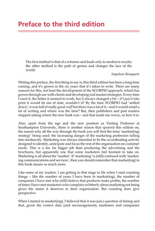 Preface to the third edition
The first method is that of a schemer and leads only to mediocre results;
the other method is the path of genius and changes the face of the
world.
Napoleon Bonaparte
Writing this preface, the first thing to say is, this third edition has been a long time
coming, and it’s grown in the six years that it’s taken to write. There are many
reasons for this, not least the development of the SCORPIO approach, which has
grown through use with clients and developing real market strategies. Every time
I used it, the better it seemed to work, but it always changed a bit — if I put it into
print it would be out of date, wouldn’t it? By the time SCORPIO had ‘settled
down’, it was full of really good stuff but there was a lot of it — and it would entail a
lot of writing and where was the time? But, then publishers and past readers
stopped asking where the new book was — and that made me worry, so here it is.
Also, apart from the ego and the new position as Visiting Professor at
Southampton University, there is another reason that spurred this edition on,
the reason why all the way through the book you will find the term ‘market(ing)
strategy’ being used: the increasing danger of the marketing profession falling
into mediocrity. Marketing was always intended to be the co-ordinating activity
designed to identify, anticipate and focus the rest of the organization on customer
needs. This is a far, far bigger job than producing the advertising and the
brochures, but apparently one that some marketers feel hesitant to take on.
Marketing is all about the ‘market’. If ‘marketing’ is (still) confused with ‘market-
ing communications and services’, then you should remember that market(ing) in
this book means so much more.
Like some of my readers, I am getting to that stage in life when I start counting
things — like the number of years I have been in market(ing), the number of
companies I have met who (still) believe that products make profits, the number
of times I have met marketers who complain so bitterly about marketing not being
given the status it deserves in their organization. But counting does give
perspective.
When I started in market(ing), I believed that it was just a question of timing and
that, given the correct data (and encouragement), marketers and companies
 