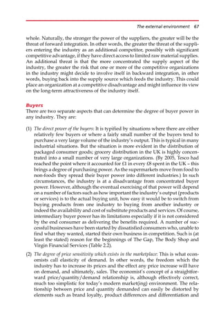 whole. Naturally, the stronger the power of the suppliers, the greater will be the
threat of forward integration. In other words, the greater the threat of the suppli-
ers entering the industry as an additional competitor, possibly with significant
competitive advantage, if they have direct access to limited raw material supplies.
An additional threat is that the more concentrated the supply aspect of the
industry, the greater the risk that one or more of the competitive organizations
in the industry might decide to involve itself in backward integration, in other
words, buying back into the supply source which feeds the industry. This could
place an organization at a competitive disadvantage and might influence its view
on the long-term attractiveness of the industry itself.
Buyers
There are two separate aspects that can determine the degree of buyer power in
any industry. They are:
(1) The direct power of the buyers: It is typified by situations where there are either
relatively few buyers or where a fairly small number of the buyers tend to
purchase a very large volume of the industry’s output. This is typical in many
industrial situations. But the situation is more evident in the distribution of
packaged consumer goods; grocery distribution in the UK is highly concen-
trated into a small number of very large organizations. (By 2005, Tesco had
reached the point where it accounted for £1 in every £8 spent in the UK — this
brings a degree of purchasing power. As the supermarkets move from food to
non-foods they spread their buyer power into different industries.) In such
circumstances, the industry is at a disadvantage from concentrated buyer
power. However, although the eventual exercising of that power will depend
on a number of factors such as how important the industry’s output (products
or services) is to the actual buying unit, how easy it would be to switch from
buying products from one industry to buying from another industry or
indeed the availability and cost of substitute products and services. Of course,
intermediary buyer power has its limitations especially if it is not considered
by the end consumer as delivering the benefits required. A number of suc-
cessful businesses have been started by dissatisfied consumers who, unable to
find what they wanted, started their own business in competition. Such is (at
least the stated) reason for the beginnings of The Gap, The Body Shop and
Virgin Financial Services (Table 2.2).
(2) The degree of price sensitivity which exists in the marketplace: This is what econ-
omists call elasticity of demand. In other words, the freedom which the
industry has to increase its prices and the effect any price increase will have
on demand, and ultimately, sales. The economist’s concept of a straightfor-
ward price/quantity/demand relationship is, although effectively correct,
much too simplistic for today’s modern market(ing) environment. The rela-
tionship between price and quantity demanded can easily be distorted by
elements such as brand loyalty, product differences and differentiation and
The external environment 67
 