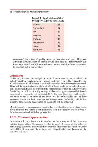 customers’ perception of quality versus performance and price. However,
although elements such as brand loyalty and product differentiation can
increase potential profits for the industry, these require significant investment
to establish in the marketplace.
Conclusions
As Porter points out, the strength of the ‘five forces’ can vary from industry to
industry and they can change as an industry evolves over time. The net result is that
all industries are not alike as far as profitability (and so attractiveness) is concerned.
There will be some industries where all of the forces could be considered favour-
able. In these conditions, all or most of the organizations within the industry will be
flourishing and will be attracting average or above-average returns on their invest-
ment (and new entrants will be attracted). At the same time, there will be other
industries where all or most of the forces will be unfavourable and in these
instances, despite the best endeavours of management, profitability will be less
attractive (and existing players may be looking to exit the industry).
Most importantly, managers must realize that even if all the forces are favourable
at the moment, the future is not guaranteed and the direction and influence of
these forces can (and will) change over time.
2.3.3 Structural opportunities
Industries will vary from one to another as the strengths of the five com-
petitive forces differ. The reason for this is largely because of the different
market(ing)—economic and production—technical characteristics which underlie
each different industry. These important characteristics are known as the
industry structure.
Table 2.2 Market share (%) of
the top five supermarkets (2005)
France 65
Switzerland 62
UK 59
Belgium 54
Portugal 49
Netherlands 47
Spain 47
Germany 46
68 Preparing for the Market(ing) Strategy
 