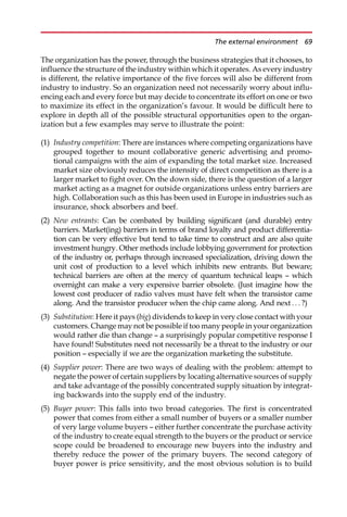 The organization has the power, through the business strategies that it chooses, to
influence the structure of the industry within which it operates. As every industry
is different, the relative importance of the five forces will also be different from
industry to industry. So an organization need not necessarily worry about influ-
encing each and every force but may decide to concentrate its effort on one or two
to maximize its effect in the organization’s favour. It would be difficult here to
explore in depth all of the possible structural opportunities open to the organ-
ization but a few examples may serve to illustrate the point:
(1) Industry competition: There are instances where competing organizations have
grouped together to mount collaborative generic advertising and promo-
tional campaigns with the aim of expanding the total market size. Increased
market size obviously reduces the intensity of direct competition as there is a
larger market to fight over. On the down side, there is the question of a larger
market acting as a magnet for outside organizations unless entry barriers are
high. Collaboration such as this has been used in Europe in industries such as
insurance, shock absorbers and beef.
(2) New entrants: Can be combated by building significant (and durable) entry
barriers. Market(ing) barriers in terms of brand loyalty and product differentia-
tion can be very effective but tend to take time to construct and are also quite
investment hungry. Other methods include lobbying government for protection
of the industry or, perhaps through increased specialization, driving down the
unit cost of production to a level which inhibits new entrants. But beware;
technical barriers are often at the mercy of quantum technical leaps — which
overnight can make a very expensive barrier obsolete. (Just imagine how the
lowest cost producer of radio valves must have felt when the transistor came
along. And the transistor producer when the chip came along. And next .. . ?)
(3) Substitution: Here it pays (big) dividends to keep in very close contact with your
customers. Change may not be possible if too many people in your organization
would rather die than change — a surprisingly popular competitive response I
have found! Substitutes need not necessarily be a threat to the industry or our
position — especially if we are the organization marketing the substitute.
(4) Supplier power: There are two ways of dealing with the problem: attempt to
negate the power of certain suppliers by locating alternative sources of supply
and take advantage of the possibly concentrated supply situation by integrat-
ing backwards into the supply end of the industry.
(5) Buyer power: This falls into two broad categories. The first is concentrated
power that comes from either a small number of buyers or a smaller number
of very large volume buyers — either further concentrate the purchase activity
of the industry to create equal strength to the buyers or the product or service
scope could be broadened to encourage new buyers into the industry and
thereby reduce the power of the primary buyers. The second category of
buyer power is price sensitivity, and the most obvious solution is to build
The external environment 69
 