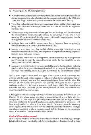 When the small and medium-sized organizations from the industrial revolution
started to expand and take advantage of the economies of scale, in the 1940s and
1950s, the ‘large’, structured systems seemed to be the order of the day.
 These big industrial combines were organized along military lines and, size
being the competitive advantage, ‘command and control’ middle management
mushroomed.
 With ever-growing international competition, technology and the demise of
the ‘mass market’ both working to remove the advantage of scale and rapidly
reducing life cycles, the traditionally conservative and change-resistant middle
management have outlived their usefulness.
 Multiple layers of middle management have, however, been surprisingly
difficult to remove in the UK, Europe and the USA.
 Managers who have risen due to their ability to manage organizations in a
stable environment have very little expertise or experience running organiza-
tions in more turbulent periods.
 If the top and senior middle management structure is made up of people who
have ‘come up through the ranks’, these may not be the best people to see you
into even more turbulent times.
 Managers in positions of power today probably rose to their positions by being
good at what the organization needed and valued in the past. These skills may
not be as valued today. These managers may not see the value in today’s skills.
Today, most organizations need managers who can act as well as manage and
who are able to work with a degree of initiative when facing unfamiliar market
situations. It is simply not true that no decision is better than a bad decision. The
markets of the twenty-first century will demand managers to make quicker
decisions under ever-increasing pressure, with fewer staff. The organization
that does not have, or cannot groom, managers such as these may soon be at a
severe competitive disadvantage.
Although we will be dealing with the subject in much more depth later on (see
Chapter 6), the whole vexed question of organization structure falls into this
category too. At this stage, it is probably sufficient to note that an organization’s
structure (including its reward mechanisms and administrative processes) will
have a major effect on what actions it can take in the marketplace. In too many
cases, organizations are unable to survive simply because the structure is too rigid
and change resistant to allow managers and staff to deliver on its customers’
needs. Commercial Darwinism at its most brutal!
Capital (financial resource)
This category refers to the financial muscle called for in a market(ing) strategy.
Whether the strategy eventually calls for consolidation, redirection, head-to-head
72 Preparing for the Market(ing) Strategy
 