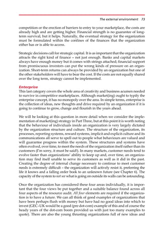 competition or the erection of barriers to entry to your marketplace, the costs are
already high and are getting higher. Financial strength is no guarantee of long-
term survival, but it helps. Naturally, the eventual strategy for the organization
must be formulated within the confines of the finances that the organization
either has or is able to access.
Strategic decisions call for strategic capital. It is as important that the organization
attracts the right kind of finance — not just enough. Banks and capital markets
always have enough money but it comes with strings attached; financial support
from promiscuous investors can put the wrong kinds of pressure on an organ-
ization. Short-term returns can always be provided by an organization but one of
the other stakeholders will have to bear the cost. If the costs are not equally shared
over the long term, strategy cannot be implemented.
Enterprise
This last category covers the whole area of creativity and business acumen needed
to survive in competitive marketplaces. Although market(ing) ought to typify the
enterprise concept, it has no monopoly over the area. In simple terms, enterprise is
the collection of ideas, new thoughts and drive required by an organization if it is
going to continue to grow, change and flourish in the years ahead.
We will be looking at this question in more detail when we consider the imple-
mentation of market(ing) strategy in Part Three, but at this point it is worth noting
that the behaviour of individuals inside an organization is very largely dictated
by the organization structure and culture. The structure of the organization, its
processes, reporting systems, reward systems, implicit and explicit culture and its
communications all serve to spell out to people what behaviours are valued and
will guarantee progress within the system. These structures and systems have
often evolved, over time, to meet the needs of the organization itself rather than its
customers (I’m sorry, it must be said!). In many markets, customer needs tend to
evolve faster than organizations’ ability to keep up and, over time, an organiza-
tion may find itself unable to serve its customers as well as it did in the past.
Creating the degree of internal change necessary to continue to meet customer
needs is extremely difficult — the organization will actively resist it, preferring the
life it knows and a falling order book to an unknown future (see Chapter 6). The
capacity of the system to not see what is going on outside its walls can be astounding.
Once the organization has considered these four areas individually, it is impor-
tant that the four views be put together and a suitable balance found across all
four aspects of the resource audit. All four elements are required if the organiza-
tion is to have a future. We can all think of good examples of organizations that
have been perhaps flush with money but have had no good ideas into which to
invest (GEC—UK would be a good (pre dot-com) example of this and of course the
heady years of the dot-com boom provided us with just too many examples to
quote). There are also the young thrusting organizations full of new ideas and
The external environment 73
 