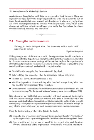 revolutionary thoughts but with little or no capital to back them up. These are
regularly snapped up by the larger organizations, who find it easier to buy in
ideas than invest in their own research and development. More worryingly, there
are scores of examples where the creative West has generated ideas, which in the
absence of sufficient patient capital have gone to the Far East where they have
been successfully modified and marketed.
2.4 Strengths and weaknesses
Nothing is more arrogant than the weakness which feels itself
supported by power.
Napoleon Bonaparte
Falling straight out of the resource audit, the organization should now be in a
situation to identify its particular strengths and its potential weaknesses. The idea
is, of course, that the eventual strategy will be one that exploits the organization’s
strengths and protects its weaknesses. I know it seems obvious to play it this way
round but I have met and worked with companies who:
 Didn’t like the strengths that the market said they had;
 Believed they had strengths — that the market did not see or believe;
 Insisted that they had no weaknesses at all;
 Would only produce plans for doing what they had always done/what they
had told the parent company they would do;
 Incentivized the sales force to sell more of what customers wanted least and lost
them most money.Ah, the joys of ‘rational’ management theory (Figure 2.11).
It is, of course, inevitable that an organization will start looking at its strengths
and weaknesses through internally focused eyes; that is essentially what the
resource audit is all about. Nevertheless, it is important to realize that a strength
is really only a strength if the target customers perceive it to be so. This is not always an
easy idea to grasp, shut away as most managers are from paying customers.
First, the basics, just so we have the data in the book:
(1) Strengths and weaknesses are ‘internal’ issues and are therefore ‘controllable’
by the organization — you are supposed to be able to do something about these.
(2) Opportunities and threats are ‘external’ to the organization and therefore
‘beyond the control’ of the organization — you have to work with these two.
74 Preparing for the Market(ing) Strategy
 