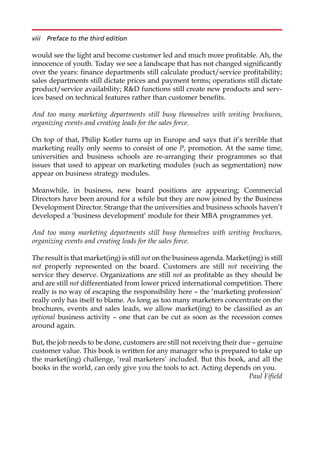 would see the light and become customer led and much more profitable. Ah, the
innocence of youth. Today we see a landscape that has not changed significantly
over the years: finance departments still calculate product/service profitability;
sales departments still dictate prices and payment terms; operations still dictate
product/service availability; RD functions still create new products and serv-
ices based on technical features rather than customer benefits.
And too many marketing departments still busy themselves with writing brochures,
organizing events and creating leads for the sales force.
On top of that, Philip Kotler turns up in Europe and says that it’s terrible that
marketing really only seems to consist of one P, promotion. At the same time,
universities and business schools are re-arranging their programmes so that
issues that used to appear on marketing modules (such as segmentation) now
appear on business strategy modules.
Meanwhile, in business, new board positions are appearing; Commercial
Directors have been around for a while but they are now joined by the Business
Development Director. Strange that the universities and business schools haven’t
developed a ‘business development’ module for their MBA programmes yet.
And too many marketing departments still busy themselves with writing brochures,
organizing events and creating leads for the sales force.
The result is that market(ing) is still not on the business agenda. Market(ing) is still
not properly represented on the board. Customers are still not receiving the
service they deserve. Organizations are still not as profitable as they should be
and are still not differentiated from lower priced international competition. There
really is no way of escaping the responsibility here — the ‘marketing profession’
really only has itself to blame. As long as too many marketers concentrate on the
brochures, events and sales leads, we allow market(ing) to be classified as an
optional business activity — one that can be cut as soon as the recession comes
around again.
But, the job needs to be done, customers are still not receiving their due — genuine
customer value. This book is written for any manager who is prepared to take up
the market(ing) challenge, ‘real marketers’ included. But this book, and all the
books in the world, can only give you the tools to act. Acting depends on you.
Paul Fifield
viii Preface to the third edition
 