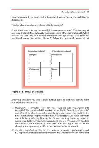 preserve morale if you must — but be honest with yourselves. A practical strategy
demands it.
Finally, what should you be doing with the analysis?
A quick test here is to use the so-called ‘convergence arrows’. This is a way of
assessing the final strategy/market(ing) plans to see if the environmental (SWOT)
analysis has been used or whether it is no more than a planning ritual. The three
traditional arrows inserted into Figure 2.12 show the three (really powerful but
annoying) questions you should ask of the final plans. So bear these in mind when
you are doing the analysis:
(1) Weaknesses ! strengths: How can you (plan to) turn weaknesses into
strengths? The traditional skill here is to turn a ‘limited’ offer into a ‘specialist’
one. One of the oldest examples must be Avis car rental, who could (at the
time) not challenge the power of the market leader (Hertz), so made a strength
out of the fact that being ‘Number Two’ meant that they had to try harder so
would give better service. More recently, in the UK we have seen building
societies that are too small to turn into banks making a case out of not
changing and appearing to offer more customer value as a result.
(2) Threats ! opportunities: How can you turn a threat into an opportunity? Recent
EU legislation on recycling has shown how the fastest movers can make their
Threats
1
2
3
4
5
6
Weaknesses
1
2
3
4
5
6
Opportunities
1
2
3
5
6
Strengths
1
2
3
4
5
6
(Internal/controllable) (External/uncontrollable)
4
Figure 2.12 SWOT analysis (2)
The external environment 77
 